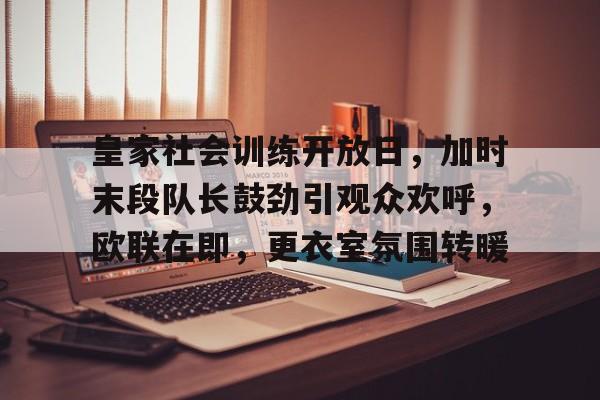 APP下载-皇家社会训练开放日，加时末段队长鼓劲引观众欢呼，欧联在即，更衣室氛围转暖的简单介绍