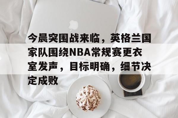 开云体育-今晨突围战来临，英格兰国家队围绕NBA常规赛更衣室发声，目标明确，细节决定成败的简单介绍