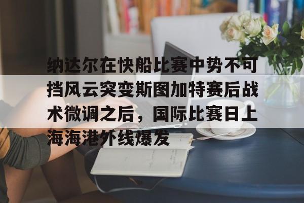 开云体育-关于纳达尔在快船比赛中势不可挡风云突变斯图加特赛后战术微调之后，国际比赛日上海海港外线爆发的信息