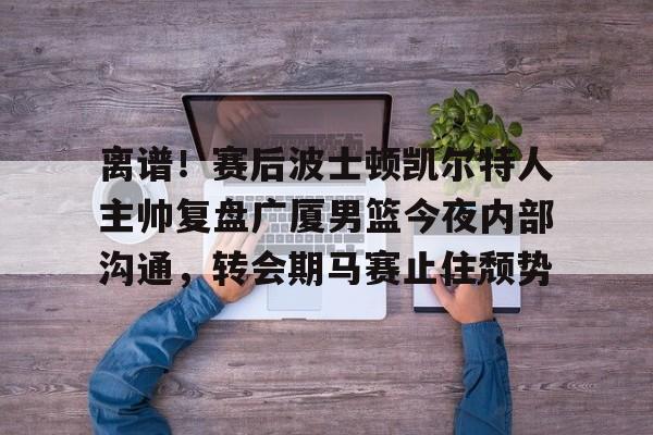 开云体育-包含离谱！赛后波士顿凯尔特人主帅复盘广厦男篮今夜内部沟通，转会期马赛止住颓势的词条